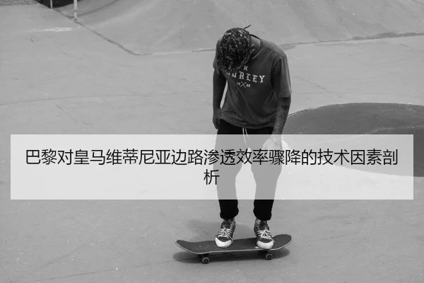 巴黎对皇马维蒂尼亚边路渗透效率骤降的技术因素剖析
