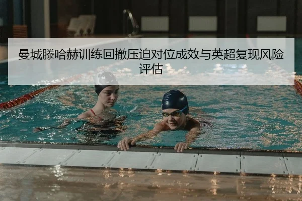 曼城滕哈赫训练回撤压迫对位成效与英超复现风险评估